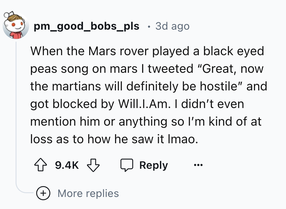 number - pm_good_bobs_pls 3d ago When the Mars rover played a black eyed peas song on mars I tweeted "Great, now the martians will definitely be hostile" and got blocked by Will.I.Am. I didn't even mention him or anything so I'm kind of at loss as to how 